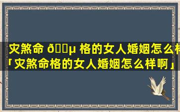 灾煞命 🌵 格的女人婚姻怎么样「灾煞命格的女人婚姻怎么样啊」